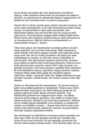 ise bu dâvete uymadıkları gibi, Nuh aleyhisselamı kendilerine
doğruyu, hakkı anlatırken dinlememek için parmakları ile kulaklarını
tıkıyorlar, onu görmemek için elbiseleriyle başlarını kapatıyorlardı. Bir
taraftan da ona inananlara zulüm ve işkence yapıyorlardı.
Hazret-i Nuh’un dâveti, günden güne uzaktan yakından duyuluyor, her
yerde ondan bahsediliyordu. O’na îmân etmeyenlerse bundan endişe
duyuyor ve düşmanlıklarını safha safha artırıyorlardı. Nuh
aleyhisselam gittikçe azan kavmine“Ben size zor ve güç bir teklif
yapmıyorum. Puta tapmaktan vazgeçip Allahü teâlâya ibâdet ediniz.
Sizlerin herbir grubu başka bir gruptan korkuyor zulüm görüyorsunuz
ve zulmediyorsunuz. Allah’tan korkunuz zulmedenlerden ve
mazlumlardan olmayınız.” diyordu.
Yıllar sürüp gidiyor, Nuh aleyhisselam ise tebliğ vazifesini devamlı
olarak yapıyordu. Çok az kimse îmân etmişti. Diğer insanlarsa iş
sâhibi zorbalar, kötü işlerle uğraşan kimseler veya düşkünlük içinde
hayat süren zelil, esir ve muhtaç kimselerdi. Her geçen gün daha
bedbahtlaşan bu insanlar, bir türlü fitne, fesat ve sapıklıktan el
çekmiyorlardı. Nuh aleyhisselam böylesine düşmüş olan insanlara
acıyor şefkat ve sabırla onları kurtarmaya çalışıyordu. Onlar ise bunu
idrak edemeyip karşı çıkıyorlar, hazret-i Nuh’u taşa tutuyorlar, onu
şehirden kovuyorlar, evini harap ediyorlar, sapıklıkla itham ediyorlardı.
Bir türlü kötülüklerini anlayıp, azgınlıktan vazgeçmiyorlardı. İsyanları
sebebiyle Allahü teâlâ onlara gadap etti. Senelerce yağmur
yağdırmadı. Malları, hayvanları helak oldu. Bağları bahçeleri kuruyup,
servetleri kayboldu, nesilleri kesildi. Son derece muhtaç ve fakir hâle
düştüler.
Onların bu hâli karşısında Nuh aleyhisselam; “Ey kavmim başınıza
gelen bunca belâlar günahlarınız sebebiyledir. Putlara tapıp, Allah’a
ibâdet etmekten kaçındığınız için Allahü teâlâ size gadap etti. Bu
sebeple yağmurlar kesildi. Büyük sıkıntılara düştünüz. Ama
Rabbinizden günahlarınızın bağışlanmasını isteyin, sizi affedip
üzerinize rahmet yağmuru göndersin. Size mallar ve evlatlar ihsan
ederek imdat etsin. Nihâyet bir gün ölüp kabre gireceksiniz. Rabbiniz
sizi bir müddet kabirde beklettikten sonra diriltecek ve amellerinizin
cezâsını ve mükâfâtını verecek...” diyerek daha birçok husûsu iyice
anlatıp onlara ehemmiyetle nasihat etti. İsyandan vaz geçmezlerse
daha ağır azaplara düşeceklerini bildirdi.
Nuh aleyhisselam ve bildirdiklerine inanmayıp putlara tapmakta ısrar
eden azgın millet “Ey Nuh gerçekten bizimle çok mücâdele ettin,
bunda da çok ısrarlı davrandın. Bu işe başladığın gündenberi bizi
devamlı olarak azapla korkutup durdun. Artık sözünde doğru isen şu
 