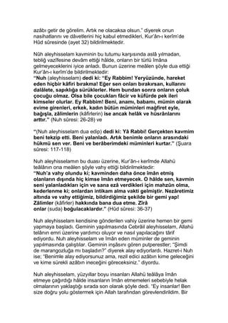azâbı getir de görelim. Artık ne olacaksa olsun.” diyerek onun
nasihatlarını ve dâvetlerini hiç kabul etmedikleri, Kur’ân-ı kerîm’de
Hûd sûresinde (ayet 32) bildirilmektedir.
Nûh aleyhisselam kavminin bu tutumu karşısında aslâ yılmadan,
tebliğ vazîfesine devâm ettiği hâlde, onların bir türlü îmâna
gelmeyeceklerini iyice anladı. Bunun üzerine meâlen şöyle dua ettiği
Kur’ân-ı kerîm’de bildirilmektedir:
“Nuh (aleyhisselam) dedi ki: “Ey Rabbim! Yeryüzünde, hareket
eden hiçbir kâfiri bırakma! Eğer sen onları bırakırsan, kullarını
dalâlete, sapıklığa sürüklerler. Hem bundan sonra onların çoluk
çocuğu olmaz. Olsa bile çocukları fâcir ve küfürde pek ileri
kimseler olurlar. Ey Rabbim! Beni, anamı, babamı, mümin olarak
evime girenleri, erkek, kadın bütün müminleri mağfiret eyle,
bağışla, zâlimlerin (kâfirlerin) ise ancak helâk ve hüsrânlarını
arttır.” (Nuh sûresi: 26-28) ve
“(Nuh aleyhisselam dua edip) dedi ki: Yâ Rabbi! Gerçekten kavmim
beni tekzip etti. Beni yalanladı. Artık benimle onların arasındaki
hükmü sen ver. Beni ve berâberimdeki müminleri kurtar.” (Şuara
sûresi: 117-118)
Nuh aleyhisselamın bu duası üzerine, Kur’ân-ı kerîmde Allahü
teâlânın ona meâlen şöyle vahy ettiği bildirilmektedir:
“Nuh’a vahy olundu ki; kavminden daha önce îmân etmiş
olanların dışında hiç kimse îmân etmeyecek. O hâlde sen, kavmin
seni yalanladıkları için ve sana ezâ verdikleri için mahzûn olma,
kederlenme ki; onlardan intikam alma vakti gelmiştir. Nezâretimiz
altında ve vahy ettiğimiz, bildirdiğimiz şekilde bir gemi yap!
Zâlimler (kâfirler) hakkında bana dua etme. Zîrâ
onlar (suda) boğulacaklardır.” (Hûd sûresi: 36-37)
Nuh aleyhisselam kendisine gönderilen vahiy üzerine hemen bir gemi
yapmaya başladı. Geminin yapılmasında Cebrâil aleyhisselam, Allahü
telânın emri üzerine yardımcı oluyor ve nasıl yapılacağını târif
ediyordu. Nuh aleyhisselam ve îmân eden müminler de geminin
yapılmasında çalıştılar. Geminin inşâsını gören putperestler; “Şimdi
de marangozluğa mı başladın?” diyerek alay ediyorlardı. Hazret-i Nuh
ise; “Benimle alay ediyorsunuz ama, rezil edici azâbın kime geleceğini
ve kime sürekli azâbın ineceğini göreceksiniz.” diyordu.
Nuh aleyhisselam, yüzyıllar boyu insanları Allahü teâlâya îmân
etmeye çağırdığı hâlde insanların îmân etmemeleri sebebiyle helak
olmalarının yaklaştığı sırada son olarak şöyle dedi. “Ey insanlar! Ben
size doğru yolu göstermek için Allah tarafından görevlendirildim. Bir
 
