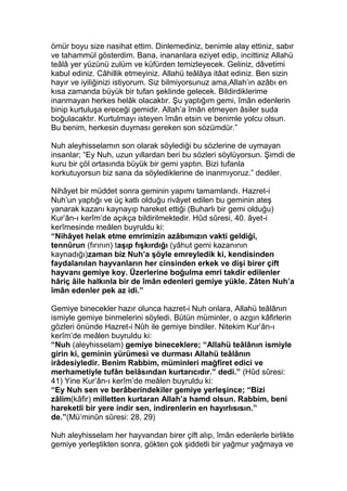ömür boyu size nasihat ettim. Dinlemediniz, benimle alay ettiniz, sabır
ve tahammül gösterdim. Bana, inananlara eziyet edip, incittiniz Allahü
teâlâ yer yüzünü zulüm ve küfürden temizleyecek. Geliniz, dâvetimi
kabul ediniz. Câhillik etmeyiniz. Allahü teâlâya itâat ediniz. Ben sizin
hayır ve iyiliğinizi istiyorum. Siz bilmiyorsunuz ama,Allah’ın azâbı en
kısa zamanda büyük bir tufan şeklinde gelecek. Bildirdiklerime
inanmayan herkes helâk olacaktır. Şu yaptığım gemi, îmân edenlerin
binip kurtuluşa ereceği gemidir. Allah’a îmân etmeyen âsiler suda
boğulacaktır. Kurtulmayı isteyen îmân etsin ve benimle yolcu olsun.
Bu benim, herkesin duyması gereken son sözümdür.”
Nuh aleyhisselamın son olarak söylediği bu sözlerine de uymayan
insanlar; “Ey Nuh, uzun yıllardan beri bu sözleri söylüyorsun. Şimdi de
kuru bir çöl ortasında büyük bir gemi yaptın. Bizi tufanla
korkutuyorsun biz sana da söylediklerine de inanmıyoruz.” dediler.
Nihâyet bir müddet sonra geminin yapımı tamamlandı. Hazret-i
Nuh’un yaptığı ve üç katlı olduğu rivâyet edilen bu geminin ateş
yanarak kazanı kaynayıp hareket ettiği (Buharlı bir gemi olduğu)
Kur’ân-ı kerîm’de açıkça bildirilmektedir. Hûd sûresi, 40. âyet-i
kerîmesinde meâlen buyruldu ki:
“Nihâyet helak etme emrimizin azâbımızın vakti geldiği,
tennûrun (fırının) taşıp fışkırdığı (yâhut gemi kazanının
kaynadığı)zaman biz Nuh’a şöyle emreyledik ki, kendisinden
faydalanılan hayvanların her cinsinden erkek ve dişi birer çift
hayvanı gemiye koy. Üzerlerine boğulma emri takdir edilenler
hâriç âile halkınla bir de îmân edenleri gemiye yükle. Zâten Nuh’a
îmân edenler pek az idi.”
Gemiye binecekler hazır olunca hazret-i Nuh onlara, Allahü teâlânın
ismiyle gemiye binmelerini söyledi. Bütün müminler, o azgın kâfirlerin
gözleri önünde Hazret-i Nûh ile gemiye bindiler. Nitekim Kur’ân-ı
kerîm’de meâlen buyruldu ki:
“Nuh (aleyhisselam) gemiye bineceklere; “Allahü teâlânın ismiyle
girin ki, geminin yürümesi ve durması Allahü teâlânın
irâdesiyledir. Benim Rabbim, müminleri mağfiret edici ve
merhametiyle tufân belâsından kurtarıcıdır.” dedi.” (Hûd sûresi:
41) Yine Kur’ân-ı kerîm’de meâlen buyruldu ki:
“Ey Nuh sen ve berâberindekiler gemiye yerleşince; “Bizi
zâlim(kâfir) milletten kurtaran Allah’a hamd olsun. Rabbim, beni
hareketli bir yere indir sen, indirenlerin en hayırlısısın.”
de.”(Mü’minûn sûresi: 28, 29)
Nuh aleyhisselam her hayvandan birer çift alıp, îmân edenlerle birlikte
gemiye yerleştikten sonra, gökten çok şiddetli bir yağmur yağmaya ve
 