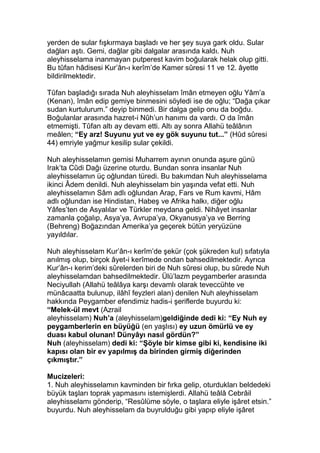 yerden de sular fışkırmaya başladı ve her şey suya gark oldu. Sular
dağları aştı. Gemi, dağlar gibi dalgalar arasında kaldı. Nuh
aleyhisselama inanmayan putperest kavim boğularak helak olup gitti.
Bu tûfan hâdisesi Kur’ân-ı kerîm’de Kamer sûresi 11 ve 12. âyette
bildirilmektedir.
Tûfan başladığı sırada Nuh aleyhisselam îmân etmeyen oğlu Yâm’a
(Kenan), îmân edip gemiye binmesini söyledi ise de oğlu; “Dağa çıkar
sudan kurtulurum.” deyip binmedi. Bir dalga gelip onu da boğdu.
Boğulanlar arasında hazret-i Nûh’un hanımı da vardı. O da îmân
etmemişti. Tûfan altı ay devam etti. Altı ay sonra Allahü teâlânın
meâlen; “Ey arz! Suyunu yut ve ey gök suyunu tut...” (Hûd sûresi
44) emriyle yağmur kesilip sular çekildi.
Nuh aleyhisselamın gemisi Muharrem ayının onunda aşure günü
Irak’ta Cûdi Dağı üzerine oturdu. Bundan sonra insanlar Nuh
aleyhisselamın üç oğlundan türedi. Bu bakımdan Nuh aleyhisselama
ikinci Âdem denildi. Nuh aleyhisselam bin yaşında vefat etti. Nuh
aleyhisselamın Sâm adlı oğlundan Arap, Fars ve Rum kavmi, Hâm
adlı oğlundan ise Hindistan, Habeş ve Afrika halkı, diğer oğlu
Yâfes’ten de Asyalılar ve Türkler meydana geldi. Nihâyet insanlar
zamanla çoğalıp, Asya’ya, Avrupa’ya, Okyanusya’ya ve Berring
(Behreng) Boğazından Amerika’ya geçerek bütün yeryüzüne
yayıldılar.
Nuh aleyhisselam Kur’ân-ı kerîm’de şekür (çok şükreden kul) sıfatıyla
anılmış olup, birçok âyet-i kerîmede ondan bahsedilmektedir. Ayrıca
Kur’ân-ı kerim’deki sûrelerden biri de Nuh sûresi olup, bu sûrede Nuh
aleyhisselamdan bahsedilmektedir. Ülü’lazm peygamberler arasında
Neciyullah (Allahü teâlâya karşı devamlı olarak teveccühte ve
münâcaatta bulunup, ilâhî feyzleri alan) denilen Nuh aleyhisselam
hakkında Peygamber efendimiz hadis-i şeriflerde buyurdu ki:
“Melek-ül mevt (Azrail
aleyhisselam) Nuh’a (aleyhisselam)geldiğinde dedi ki: “Ey Nuh ey
peygamberlerin en büyüğü (en yaşlısı) ey uzun ömürlü ve ey
duası kabul olunan! Dünyâyı nasıl gördün?”
Nuh (aleyhisselam) dedi ki: “Şöyle bir kimse gibi ki, kendisine iki
kapısı olan bir ev yapılmış da birinden girmiş diğerinden
çıkmıştır.”
Mucizeleri:
1. Nuh aleyhisselamın kavminden bir fırka gelip, oturdukları beldedeki
büyük taşları toprak yapmasını istemişlerdi. Allahü teâlâ Cebrâil
aleyhisselamı gönderip, “Resûlüme söyle, o taşlara eliyle işâret etsin.”
buyurdu. Nuh aleyhisselam da buyrulduğu gibi yapıp eliyle işâret
 