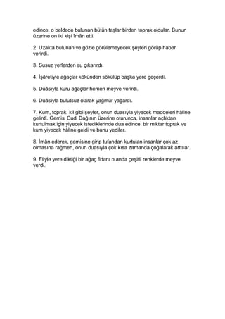 edince, o beldede bulunan bütün taşlar birden toprak oldular. Bunun
üzerine on iki kişi îmân etti.
2. Uzakta bulunan ve gözle görülemeyecek şeyleri görüp haber
verirdi.
3. Susuz yerlerden su çıkarırdı.
4. İşâretiyle ağaçlar kökünden sökülüp başka yere geçerdi.
5. Duâsıyla kuru ağaçlar hemen meyve verirdi.
6. Duâsıyla bulutsuz olarak yağmur yağardı.
7. Kum, toprak, kil gibi şeyler, onun duasıyla yiyecek maddeleri hâline
gelirdi. Gemisi Cudi Dağının üzerine oturunca, insanlar açlıktan
kurtulmak için yiyecek istediklerinde dua edince, bir miktar toprak ve
kum yiyecek hâline geldi ve bunu yediler.
8. Îmân ederek, gemisine girip tufandan kurtulan insanlar çok az
olmasına rağmen, onun duasıyla çok kısa zamanda çoğalarak arttılar.
9. Eliyle yere diktiği bir ağaç fidanı o anda çeşitli renklerde meyve
verdi.
 