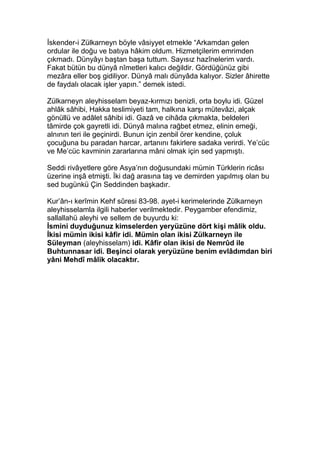İskender-i Zülkarneyn böyle vâsiyyet etmekle “Arkamdan gelen
ordular ile doğu ve batıya hâkim oldum. Hizmetçilerim emrimden
çıkmadı. Dünyâyı baştan başa tuttum. Sayısız hazînelerim vardı.
Fakat bütün bu dünyâ nîmetleri kalıcı değildir. Gördüğünüz gibi
mezâra eller boş gidiliyor. Dünyâ malı dünyâda kalıyor. Sizler âhirette
de faydalı olacak işler yapın.” demek istedi.
Zülkarneyn aleyhisselam beyaz-kırmızı benizli, orta boylu idi. Güzel
ahlâk sâhibi, Hakka teslimiyeti tam, halkına karşı mütevâzi, alçak
gönüllü ve adâlet sâhibi idi. Gazâ ve cihâda çıkmakta, beldeleri
tâmirde çok gayretli idi. Dünyâ malına rağbet etmez, elinin emeği,
alnının teri ile geçinirdi. Bunun için zenbil örer kendine, çoluk
çocuğuna bu paradan harcar, artanını fakirlere sadaka verirdi. Ye’cüc
ve Me’cüc kavminin zararlarına mâni olmak için sed yapmıştı.
Seddi rivâyetlere göre Asya’nın doğusundaki mümin Türklerin ricâsı
üzerine inşâ etmişti. İki dağ arasına taş ve demirden yapılmış olan bu
sed bugünkü Çin Seddinden başkadır.
Kur’ân-ı kerîmin Kehf sûresi 83-98. ayet-i kerimelerinde Zülkarneyn
aleyhisselamla ilgili haberler verilmektedir. Peygamber efendimiz,
sallallahü aleyhi ve sellem de buyurdu ki:
İsmini duyduğunuz kimselerden yeryüzüne dört kişi mâlik oldu.
İkisi mümin ikisi kâfir idi. Mümin olan ikisi Zülkarneyn ile
Süleyman (aleyhisselam) idi. Kâfir olan ikisi de Nemrûd ile
Buhtunnasar idi. Beşinci olarak yeryüzüne benim evlâdımdan biri
yâni Mehdî mâlik olacaktır.
 