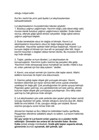 olduğu rivâyet edilir.
Kur’ân-ı kerîm’de yirmi yedi âyette Lut aleyhisselamdan
bahsedilmektedir.
Lut aleyhisselamın mucizelerinden bâzıları şöyledir:
1. Bulutsuz yağmur yağdırmıştır. Kavmini doğru yola dâvet ettiği vakit,
mucize olarak bulutsuz yağmur yağdırmasını istediler. Duâsı kabul
olunup, elleriyle göğe işâret etmesi vahyedildi. Göğe işâret edince
yağmur yağmaya başladı.
2. Duâsı bereketiyle otsuz bir dağda ot bitmiştir. Kavmi Lut
aleyhisselamın koyunlarını otsuz bir dağa toplayıp başka yere
salmadılar. Hayvanlar açlıktan telef olmaya başlamıştı. Hazret-i Lut
kuruyan dağda ot bitmesi için dua etti ve yemyeşil otlar bitti. Azgın
kavmin koyunları o dağdan otlasa hemen ölürdü. Bu mucizesi ile kırk
kişi îmân etmiştir.
3. Taşlar, çakıllar ve kum tâneleri, Lut aleyhisselam ile
konuşmuşlardır. Kavminin isyânı üzerine taş parçaları dile gelip,
“Kavminin îmân etmeyeceği sizce muhakkak ise cenâb-ı Hakk’a dua
et, onları yakmak için bizi ateş eylesin.” dediler.
4. Kavmi, ona eziyet vermek için üzerine ufak taşlar atardı. Allahü
teâlânın koruması ile hiçbiri ona dokunmazdı.
5. Üzerine yattığı taşlar döşek gibi yumuşak olmuştur. Kavmi,
kendisini öldürmek için karar verince ilâhî emre uyarak onlardan
uzaklaşıp bir dağa gitti. Çok yorulduğundan bir yerde uyuyup kalmıştı.
Peşinden gelen yedi kişi, onu gördüklerinde sırt üstü yatmış, altında
bulunan taşlar döşek gibi yumuşayıp çukurlaşmıştı. Onu tâkip eden
yedi kişi bu hâli görünce îmân etmiştir.
6. Lut aleyhisselam çok uzak yerlerde olan şeyleri görüp haber verirdi.
Çocuğu kaybolan biri gelip, nerede olduğunu sorunca dua etti. Allahü
teâlâ da ona bildirdi. O da, çocuğun olduğu yeri söyledi. Bunun
üzerine çocuğunu soran kimse îmân etti.
Ahmed bin Hanbel ve İbn-i Mâce’nin bildirdikleri hadîs-i şerîflerde,
Peygamber efendimiz sallallahü aleyhi ve sellem, Lut kavmi hakkında
buyurdu ki:
On şey vardır ki Lut kavmi onları yapmış ve o yüzden helâk
edilmiştir. Ümmetim ise onlara bir de kendisi katar. Bunlar;
livâta (erkek erkeğe münâsebet), fındık gibi taşları sapanla atmak,
güvercinle (kumar) oynamak, def çalmak, içki
 