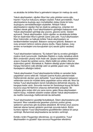 ve akrabâsı ile birlikte Mısır’a gelmelerini isteyen bir mektup da verdi.
Yakub aleyhisselam, oğulları Mısır’dan yola çıktıktan sonra oğlu
hazret-i Yusuf’un kokusunu aldığını söyledi. Fakat yanındakiler, Yusuf
aleyhisselama duyduğu aşırı muhabbetten dolayı böyle bir koku
duyduğunu zannedebileceğini söylediler. Nihâyet Yakub
aleyhisselamın oğulları Ken’an diyârına yaklaşınca, onlardan biri
müjdeci olarak gelip Yusuf aleyhisselamın gömleğini babasına verdi.
Yakub aleyhisselam gömleği alıp yüzüne, gözüne sürdü. Gözleri
açılıverdi. Yakub aleyhisselam, bütün oğulları ve akrabâsıyla birlikte
Ken’an diyârından Mısır’a gitmek üzere yola çıktı. Yusuf aleyhisselam
Mısır hükümdârı ve halkıyla birlikte Yakub aleyhisselamı ve
berâberindekileri karşıladı. Babasını sarayına götürdü. Babasını ve
üvey annesini tahtının üstüne çıkarıp oturttu. Hepsi (babası, üvey
annesi ve kardeşleri ona kavuştukları için) secde (şükür secdesi)
ettiler.
Yusuf aleyhisselam babasına; “Ey babam! İşte bu evvelce gördüğüm
rüyânın tevili (yorumu)dir. Hakîkaten Rabbim o rüyâyı tahakkuk ettirdi.
Beni zindandan çıkarıp mülk ihsân etti. Şeytan benimle kardeşlerimin
arasını (hased ile) açtıktan sonra, Allahü teâlâ sizi çölden (Ken’an
diyârından) getirdi. Muhakkak ki, Rabbim dilediği şeyleri hakkıyla bilen
herşeyi hikmetinin icâb ettirdiği vakit ve şekilde yapan odur.” dedi.
Kardeşlerini affettiğini bildirdi.
Yakub aleyhisselam Yusuf aleyhisselamla birlikte on seneden fazla
yaşadıktan sonra vefat etti. Vasiyeti üzerine Kudüs yakınlarındaki
Halîlürrahmân denilen yere defnedildi. Yusuf aleyhisselam babasının
vefatından sonra bir müddet daha yaşadıktan sonra vefat etti. Mısır’da
herkes Yusuf aleyhisselamı kendi mahallesine defnetmek istiyordu. İş
kavgaya kadar vardı. Sonunda mermer bir Sandukaya koyup Nil Nehri
kıyısına (veya Nil Nehrinin ortasına) defnetmekte anlaştılar. Bir
rivâyete göre ondan dört yüz sene sonra, gelen Musa aleyhisselam
kabrini bulup, mübârek cesedini oradan alarak Yakub aleyhisselamın
da medfûn bulunduğu Halîlürrahmân’da defnedildi.
Yusuf aleyhisselamın güzelliği fevkalâdeydi. Âdem aleyhisselama çok
benzerdi. Mısır sokaklarında gezerken yüzünün pırıltısı güneş
ışıklarının yansıması gibi duvarlara aksederdi. Bir kimse onun yüzüne
bakmak isterse hemen gözlerini çevirmek zorunda kalırdı. Bütün
bunlara rağmen Yusuf aleyhisselama güzelliklerden sâdece bir parça
verilmişti. Muhammed aleyhisselama ise tamâmı verilmişti.
Eshâb-ı kirâm Peygamber efendimize, siz mi güzeldiniz, Yusuf
âleyhisselâm mı güzeldi? diye sorunca Peygamber efendimiz
 