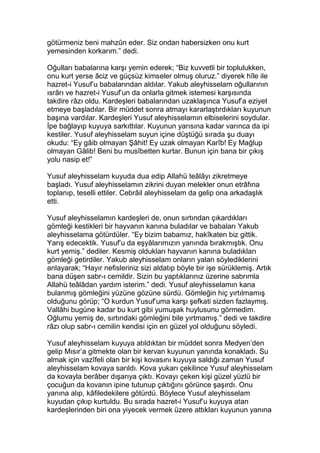 götürmeniz beni mahzûn eder. Siz ondan habersizken onu kurt
yemesinden korkarım.” dedi.
Oğulları babalarına karşı yemin ederek; “Biz kuvvetli bir toplulukken,
onu kurt yerse âciz ve güçsüz kimseler olmuş oluruz.” diyerek hîle ile
hazret-i Yusuf’u babalarından aldılar. Yakub aleyhisselam oğullarının
ısrârı ve hazret-i Yusuf’un da onlarla gitmek istemesi karşısında
takdire râzı oldu. Kardeşleri babalarından uzaklaşınca Yusuf’a eziyet
etmeye başladılar. Bir müddet sonra atmayı kararlaştırdıkları kuyunun
başına vardılar. Kardeşleri Yusuf aleyhisselamın elbiselerini soydular.
İpe bağlayıp kuyuya sarkıttılar. Kuyunun yarısına kadar varınca da ipi
kestiler. Yusuf aleyhisselam suyun içine düştüğü sırada şu duayı
okudu: “Ey gâib olmayan Şâhit! Ey uzak olmayan Karîb! Ey Mağlup
olmayan Gâlib! Beni bu musîbetten kurtar. Bunun için bana bir çıkış
yolu nasip et!”
Yusuf aleyhisselam kuyuda dua edip Allahü teâlâyı zikretmeye
başladı. Yusuf aleyhisselamın zikrini duyan melekler onun etrâfına
toplanıp, teselli ettiler. Cebrâil aleyhisselam da gelip ona arkadaşlık
etti.
Yusuf aleyhisselamın kardeşleri de, onun sırtından çıkardıkları
gömleği kestikleri bir hayvanın kanına buladılar ve babaları Yakub
aleyhisselama götürdüler. “Ey bizim babamız, hakîkaten biz gittik.
Yarış edecektik. Yusuf’u da eşyâlarımızın yanında bırakmıştık. Onu
kurt yemiş.” dediler. Kesmiş oldukları hayvanın kanına buladıkları
gömleği getirdiler. Yakub aleyhisselam onların yalan söylediklerini
anlayarak; “Hayır nefisleriniz sizi aldatıp böyle bir işe sürüklemiş. Artık
bana düşen sabr-ı cemildir. Sizin bu yaptıklarınız üzerine sabrımla
Allahü teâlâdan yardım isterim.” dedi. Yusuf aleyhisselamın kana
bulanmış gömleğini yüzüne gözüne sürdü. Gömleğin hiç yırtılmamış
olduğunu görüp; “O kurdun Yusuf’uma karşı şefkati sizden fazlaymış.
Vallâhi bugüne kadar bu kurt gibi yumuşak huylusunu görmedim.
Oğlumu yemiş de, sırtındaki gömleğini bile yırtmamış.” dedi ve takdire
râzı olup sabr-ı cemilin kendisi için en güzel yol olduğunu söyledi.
Yusuf aleyhisselam kuyuya atıldıktan bir müddet sonra Medyen’den
gelip Mısır’a gitmekte olan bir kervan kuyunun yanında konakladı. Su
almak için vazîfeli olan bir kişi kovasını kuyuya saldığı zaman Yusuf
aleyhisselam kovaya sarıldı. Kova yukarı çekilince Yusuf aleyhisselam
da kovayla berâber dışarıya çıktı. Kovayı çeken kişi güzel yüzlü bir
çocuğun da kovanın ipine tutunup çıktığını görünce şaşırdı. Onu
yanına alıp, kâfiledekilere götürdü. Böylece Yusuf aleyhisselam
kuyudan çıkıp kurtuldu. Bu sırada hazret-i Yusuf’u kuyuya atan
kardeşlerinden biri ona yiyecek vermek üzere attıkları kuyunun yanına
 