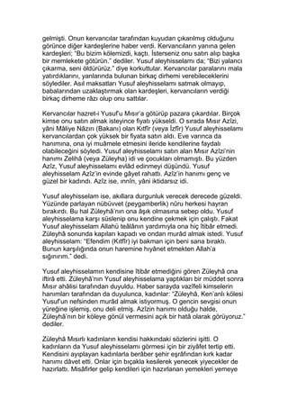 gelmişti. Onun kervancılar tarafından kuyudan çıkarılmış olduğunu
görünce diğer kardeşlerine haber verdi. Kervancıların yanına gelen
kardeşleri; “Bu bizim kölemizdi, kaçtı. İsterseniz onu satın alıp başka
bir memlekete götürün.” dediler. Yusuf aleyhisselamı da; “Bizi yalancı
çıkarma, seni öldürürüz.” diye korkuttular. Kervancılar paralarını mala
yatırdıklarını, yanlarında bulunan birkaç dirhemi verebileceklerini
söylediler. Asıl maksatları Yusuf aleyhisselamı satmak olmayıp,
babalarından uzaklaştırmak olan kardeşleri, kervancıların verdiği
birkaç dirheme râzı olup onu sattılar.
Kervancılar hazret-i Yusuf’u Mısır’a götürüp pazara çıkardılar. Birçok
kimse onu satın almak isteyince fiyatı yükseldi. O sırada Mısır Azîzi,
yâni Mâliye Nâzırı (Bakanı) olan Kıtfîr (veya İzfîr) Yusuf aleyhisselamı
kervancılardan çok yüksek bir fiyata satın aldı. Eve varınca da
hanımına, ona iyi muâmele etmesini ileride kendilerine faydalı
olabileceğini söyledi. Yusuf aleyhisselamı satın alan Mısır Azîzi’nin
hanımı Zelihâ (veya Züleyha) idi ve çocukları olmamıştı. Bu yüzden
Azîz, Yusuf aleyhisselamı evlâd edinmeyi düşündü. Yusuf
aleyhisselam Azîz’in evinde gâyet rahattı. Azîz’in hanımı genç ve
güzel bir kadındı. Azîz ise, ınnîn, yâni iktidarsız idi.
Yusuf aleyhisselam ise, akıllara durgunluk verecek derecede güzeldi.
Yüzünde parlayan nübüvvet (peygamberlik) nûru herkesi hayran
bırakırdı. Bu hal Züleyhâ’nın ona âşık olmasına sebep oldu. Yusuf
aleyhisselama karşı süslenip onu kendine çekmek için çalıştı. Fakat
Yusuf aleyhisselam Allahü teâlânın yardımıyla ona hiç îtibâr etmedi.
Züleyhâ sonunda kapıları kapadı ve ondan murâd almak istedi. Yusuf
aleyhisselam: “Efendim (Kıtfîr) iyi bakman için beni sana bıraktı.
Bunun karşılığında onun haremine hıyânet etmekten Allah’a
sığınırım.” dedi.
Yusuf aleyhisselamın kendisine îtibâr etmediğini gören Züleyhâ ona
iftirâ etti. Züleyhâ’nın Yusuf aleyhisselama yaptıkları bir müddet sonra
Mısır ahâlisi tarafından duyuldu. Haber sarayda vazîfeli kimselerin
hanımları tarafından da duyulunca, kadınlar: “Züleyhâ, Ken’anlı kölesi
Yusuf’un nefsinden murâd almak istiyormuş. O gencin sevgisi onun
yüreğine işlemiş, onu deli etmiş. Azîzin hanımı olduğu halde,
Züleyhâ’nın bir köleye gönül vermesini açık bir hatâ olarak görüyoruz.”
dediler.
Züleyhâ Mısırlı kadınların kendisi hakkındaki sözlerini işitti. O
kadınların da Yusuf aleyhisselamı görmesi için bir ziyâfet tertip etti.
Kendisini ayıplayan kadınlarla berâber şehir eşrâfından kırk kadar
hanımı dâvet etti. Onlar için bıçakla kesilerek yenecek yiyecekler de
hazırlattı. Misâfirler gelip kendileri için hazırlanan yemekleri yemeye
 