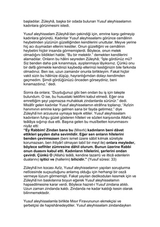 başladılar. Züleyhâ, başka bir odada bulunan Yusuf aleyhisselamın
kadınlara görünmesini istedi.
Yusuf aleyhisselam Züleyhâ’dan çekindiği için, emrine karşı gelmeyip
kadınlara göründü. Kadınlar Yusuf aleyhisselamı görünce cemâlinin
heybetinden yüzünün güzelliğinden kendilerini unuttular. Meyve yerine
hiç acı duymadan ellerini kestiler. Onun güzelliğini ve cemâlinin
heybetini hiçbir insanda görmemişlerdi. Böylece, onun melek
olmadığını bildikleri halde; “Bu bir melektir.” demekten kendilerini
alamadılar. Onların bu hâlini seyreden Züleyhâ; “İşte gördünüz mü?
Siz benden daha çok kınanmaya, ayıplanmaya lâyıksınız. Çünkü onu
bir defâ görmekle kendinizi kaybedip ellerinizi kestiğinizin bile farkında
olmadınız. Ben ise, uzun zamandır onunla birlikteyim. Fakat hiçbir
vakit sizin bu hâlinize düşüp, hayranlığımdan dolayı kendimden
geçmedim. Şimdi gördüğünüzü önceden görseydiniz, beni
kınamazdınız.” dedi.
Sonra da onlara; “Duyduğunuz gibi ben ondan bu iş için talepte
bulundum. O ise, bu husustaki teklifimi kabul etmedi. Eğer ona
emrettiğim şeyi yapmazsa muhakkak zindanlarda sürünür.” dedi.
Misâfir gelen kadınlar Yusuf aleyhisselamın etrâfına toplanıp; “Azîzin
hanımının emrine karşı gelmen sana bir fayda getirmez.” diye
Züleyhâ’nın arzusuna uymaya teşvik ettiler. Yusuf aleyhisselam
kadınların fuhşu güzel gösteren hîleleri ve sözleri karşısında Allahü
teâlâya sığınıp dua etti. Başına gelen bu musîbetten korunmasını
niyâz etti:
“Ey Rabbim! Zindan bana bu (Mısırlı) kadınların beni dâvet
ettikleri şeyden daha sevimlidir. Eğer sen onların hîlelerini
benden çevirmezsen (beni ismet üzere sâbit kılmak sûretiyle
korumazsan, ben ihtiyârî olmayan tabiî bir meyl ile) onlara meyleder,
böylece sefihler zümresine dâhil olurum. Bunun üzerine Rabbi
onun duasını kabul etti. Kadınların hîlelerini, şerlerini ondan
çevirdi. Çünkü O (Allahü teâlâ, kendine tazarrû ve ilticâ edenlerin
dualarını) işitici ve (hallerini) bilicidir.” (Yusuf sûresi: 33)
Züleyhâ’nın kocası Azîz, Yusuf aleyhisselamın yapılan soruşturma
netîcesinde suçsuzluğunu anlamış olduğu için herhangi bir cezâ
vermeye lüzum görmemişti. Fakat yayılan dedikoduları kesmek için ve
Züleyhâ’nın baskılarına boyun eğerek Yusuf aleyhisselamın
hapsedilmesine karar verdi. Böylece hazret-i Yusuf zindana atıldı.
Uzun zaman zindanda kaldı. Zindanda ne kadar kaldığı kesin olarak
bilinmemektedir.
Yusuf aleyhisselamla birlikte Mısır Firavununun ekmekçisi ve
şerbetçisi de hapishânedeydiler. Yusuf aleyhisselam zindandayken
 