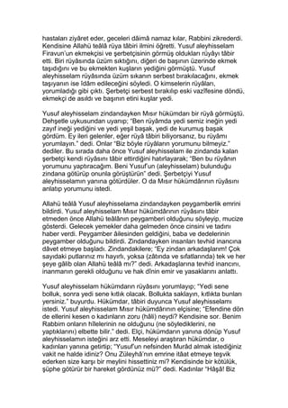 hastaları ziyâret eder, geceleri dâimâ namaz kılar, Rabbini zikrederdi.
Kendisine Allahü teâlâ rüya tâbiri ilmini öğretti. Yusuf aleyhisselam
Firavun’un ekmekçisi ve şerbetçisinin görmüş oldukları rüyâyı tâbir
etti. Biri rüyâsında üzüm sıktığını, diğeri de başının üzerinde ekmek
taşıdığını ve bu ekmekten kuşların yediğini görmüştü. Yusuf
aleyhisselam rüyâsında üzüm sıkanın serbest bırakılacağını, ekmek
taşıyanın ise îdâm edileceğini söyledi. O kimselerin rüyâları,
yorumladığı gibi çıktı. Şerbetçi serbest bırakılıp eski vazîfesine döndü,
ekmekçi de asıldı ve başının etini kuşlar yedi.
Yusuf aleyhisselam zindandayken Mısır hükümdarı bir rüyâ görmüştü.
Dehşetle uykusundan uyanıp; “Ben rüyâmda yedi semiz ineğin yedi
zayıf ineği yediğini ve yedi yeşil başak, yedi de kurumuş başak
gördüm. Ey ileri gelenler, eğer rüyâ tâbiri biliyorsanız, bu rüyâmı
yorumlayın.” dedi. Onlar “Biz böyle rüyâların yorumunu bilmeyiz.”
dediler. Bu sırada daha önce Yusuf aleyhisselam ile zindanda kalan
şerbetçi kendi rüyâsını tâbir ettirdiğini hatırlayarak; “Ben bu rüyânın
yorumunu yaptıracağım. Beni Yusuf’un (aleyhisselam) bulunduğu
zindana götürüp onunla görüştürün” dedi. Şerbetçiyi Yusuf
aleyhisselamın yanına götürdüler. O da Mısır hükümdârının rüyâsını
anlatıp yorumunu istedi.
Allahü teâlâ Yusuf aleyhisselama zindandayken peygamberlik emrini
bildirdi. Yusuf aleyhisselam Mısır hükümdârının rüyâsını tâbir
etmeden önce Allahü teâlânın peygamberi olduğunu söyleyip, mucize
gösterdi. Gelecek yemekler daha gelmeden önce cinsini ve tadını
haber verdi. Peygamber âilesinden geldiğini, baba ve dedelerinin
peygamber olduğunu bildirdi. Zindandayken insanları tevhid inancına
dâvet etmeye başladı. Zindandakilere; “Ey zindan arkadaşlarım! Çok
sayıdaki putlarınız mı hayırlı, yoksa (zâtında ve sıfatlarında) tek ve her
şeye gâlib olan Allahü teâlâ mı?” dedi. Arkadaşlarına tevhid inancını,
inanmanın gerekli olduğunu ve hak dînin emir ve yasaklarını anlattı.
Yusuf aleyhisselam hükümdarın rüyâsını yorumlayıp; “Yedi sene
bolluk, sonra yedi sene kıtlık olacak. Bollukta saklayın, kıtlıkta bunları
yersiniz.” buyurdu. Hükümdar, tâbiri duyunca Yusuf aleyhisselamı
istedi. Yusuf aleyhisselam Mısır hükümdârının elçisine; “Efendine dön
de ellerini kesen o kadınların zoru (hâli) neydi? Kendisine sor. Benim
Rabbim onların hîlelerinin ne olduğunu (ne söylediklerini, ne
yaptıklarını) elbette bilir.” dedi. Elçi, hükümdarın yanına dönüp Yusuf
aleyhisselamın isteğini arz etti. Meseleyi araştıran hükümdar, o
kadınları yanına getirtip; “Yusuf’un nefsinden Murâd almak istediğiniz
vakit ne halde idiniz? Onu Züleyhâ’nın emrine itâat etmeye teşvik
ederken size karşı bir meylini hissettiniz mi? Kendisinde bir kötülük,
şüphe götürür bir hareket gördünüz mü?” dedi. Kadınlar “Hâşâ! Biz
 
