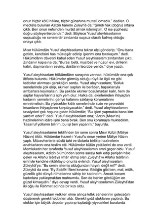 onun hiçbir kötü hâline, hiçbir günahına muttalî omadık.” dediler. O
mecliste bulunan Azîzin hanımı Züleyhâ da; “Şimdi hak (doğru) ortaya
çıktı. Ben onun nefsinden murâd almak istemiştim. O ise şüphesiz
doğru söyleyenlerdendir.” dedi. Böylece Yusuf aleyhisselamın
suçsuzluğu ve senelerdir zindanda suçsuz olarak kalmış olduğu
ortaya çıktı.
Mısır hükümdârı Yusuf aleyhisselama tekrar elçi gönderip; “Onu bana
getirin, kendisini has müsteşâr edinip işlerimi ona bırakayım.” dedi.
Hükümdârın dâvetini kabul eden Yusuf aleyhisselam zindandan çıktı.
Zindanın kapısına da; “Burası belâ, musîbet ve hüzün evi, dirilerin
kabri, düşmanların sevinç, dostların tecrübe yeridir.” diye yazdı.
Yusuf aleyhisselam hükümdârın sarayına varınca, hükümdâr ona çok
iltifatta bulundu. Hükümdar görmüş olduğu rüyâ ile ilgili ne gibi
tedbirler alınması gerektiğini sordu. Yusuf aleyhisselam; “Bolluk
senelerinde çok ekip, ekinleri sapları ile berâber, başaklarıyla
ambarlara koymalısın. Bu şekilde ekinler bozulmadan kalır, hem de
saplar hayvanlarınız için yem olur. Halka da, ekinlerinden ihtiyaçları
kadarını yemelerini, geriye kalanını saklayıp korumalarını
emretmelisin. Bu yiyecekler kıtlık senelerinde sizin ve çevredeki
insanların ihtiyaçlarını karşılayacaktır.” dedi. Yusuf aleyhisselamın
tavsiyeleri çok hoşuna giden hükümdâr; “Bu işleri yapmakta bana kim
yardım eder?” dedi. Yusuf aleyhisselam ona; “Arzın (Mısır’ın)
hazînelerinin idâre işini bana bırak. Ben onu korumaya muktedirim.
Tasarruf yollarını bilirim, bu işi ben yaparım.” buyurdu.
Yusuf aleyhisselamın teklifinden bir sene sonra Mısır Azîzi (Mâliye
Nâzırı) öldü. Hükümdar hazret-i Yusuf’u onun yerine Mâliye Nâzırı
yaptı. Mücevherlerle süslü taht ve tâclarla birlikte hazînelerin
anahtarlarını ona teslim etti. Hükümdar bütün yetkilerini de ona verdi.
Memleketin her tarafında Yusuf aleyhisselamın emri geçer oldu. Yusuf
aleyhisselam, Azîzin ölümünden sonra sarayı terk edip perişân hâle
gelen ve Allahü teâlâya îmân etmiş olan Züleyhâ’yı Allahü teâlânın
emriyle kendine nikâhlayıp onunla evlendi. Yusuf aleyhisselam
Züleyhâ’ya: “Bu senin istemiş olduğundan hayırlı değil mi?” dedi.
Züleyhâ da ona: “Ey Sıddîk! Beni kınama. Bildiğin gibi ben, mal, mülk,
güzellik gibi dünyâ nîmetlerine sâhip bir kadındım. Ancak kocam
kadınlara yaklaşmaktan mahrumdu. Sen de benim gördüğüm en
güzel kimseydin.” diye cevap verdi. Yusuf aleyhisselamın Züleyhâ’dan
iki oğlu ile Rahmet adında bir kızı oldu.
Yusuf aleyhisselam yetkileri eline alınca kıtlık senelerinin geleceğini
düşünerek gerekli tedbirleri aldı. Gerekli gıdâ stoklarını yaptırdı. Bu
stoklar için büyük depolar yaptırıp topladığı yiyecekleri buralarda
 
