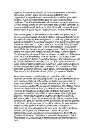 depoladı. İnsanlara da çok iyilik ve ihsânlarda bulundu. Yedi sene
olan bolluk seneleri geçip, peşinden bütün şiddetiyle kıtlık
başgösterdi. Kıtlığın ilk senesinde insanlar hazırladıkları yiyecekleri
bitirdiler. Yusuf aleyhisselamdan para ile yiyecek satın almaya
başladılar. Yusuf aleyhisselam kim olursa olsun, kimseyi kayırmadan
yiyecek almaya gelene bir deve yükünden fazla yiyecek vermezdi. Bu
hususta adâletten aslâ ayrılmazdı. Mısır hükümdârı ve pekçok kimse
onun adâleti ve güzel huyları sebebiyle Allahü teâlâya inanmışlardı.
Mısır’dan ve çevre ülkelerden olan insanlar akın akın gelip Yusuf
aleyhisselamdan yiyecek alıyorlardı. Babası Yakub aleyhisselamın ve
kardeşlerinin yaşadığı Ken’an diyârında da kıtlık baş gösterdiğinden
Yakub aleyhisselam, Yusuf aleyhisselamın anne-baba bir kardeşi olan
Bünyamin hâricindeki on oğlunu Mısır’a erzak almak üzere gönderdi.
Yakub aleyhisselamın oğulları Mısır’a varınca hazret-i Yusuf onları
tanıdı. Onlar ise, hazret-i Yusuf’u tanıyamadılar. Fakat, hazret-i Yusuf
onların kim olduklarını, nereden geldiklerini sordu. Onlar dediler ki:
“Biz Ken’an vilâyetindeniz. İhtiyar bir babanın on evlâdıyız. Babamızın
ismi Yakub’dur. Beldemizde kıtlık var. Babamız bizi buraya erzak
almaya gönderdi.” dediler. Yusuf aleyhisselam; “Şimdi babanız nerede
ve kiminle berâberdir?” deyince, onlar da; “Ken’an ilinde bizim en
küçük kardeşimizle berâber kaldı. Babamızın küçük kardeşimizle aynı
anadan olan çok sevdiği bir oğlu daha vardı. Kırda telef oldu. Onun
derdinden Bünyamin adındaki küçük oğlunu yanından hiç ayırmaz.
Oğlu Yusuf’a üzüntüsünden dolayı gözleri görmez oldu.” dediler.
Yusuf aleyhisselam her bir kardeşi için birer deve yükü erzak
hazırlattı. Onlardan almış olduğu paralarını da gizlice tekrar yüklerinin
içine bıraktırdı. Gelecek sefere diğer kardeşlerini de getirmelerini
istedi. Getirmedikleri takdirde erzak vermeyeceğini bildirdi. Yakub
aleyhisselamın oğulları Mısır’a varınca babalarına, Mısır Mâliye Nâzırı
tarafından büyük ihsân ve iltifat gördüklerini anlattılar. Mısır Mâliye
Nâzırının bir daha Mısır’a gittiklerinde kardeşleri Bünyamin’i de
getirmelerini istediğini, aksi hâlde erzak vermeyeceğini söylediğini
bildirdiler. Yakub aleyhisselam Bünyamin’i göndermek istemedi.
Yüklerini açtıkları zaman da paralarının ihsân olarak yüklerinin içine
konulduğunu gördüler. Bunun üzerine babalarına; “Ey babamız! Daha
ne istiyoruz, işte sermâyemiz de bize iâde edilmiş. Biz onunla tekrar
âilemize zahîre getiririz. Kardeşimizi de koruruz. Kardeşimizi
götürmekle bir deve yükü zahîre de fazla alırız. Bu seferki aldığımız
zahîre az bir ölçektir, bizi idâre etmez.” dediler. Bünyamin’i
getireceklerine dâir söz aldıktan sonra onlarla birlikte tekrar Mısır’a
gönderdi. Onlara da; “Daha önce Yusuf’a olanı biliyorsunuz. Fakat
Allahü teâlâ en iyi koruyucudur. Merhametlilerin en merhametlisidir.”
dedi.
 
