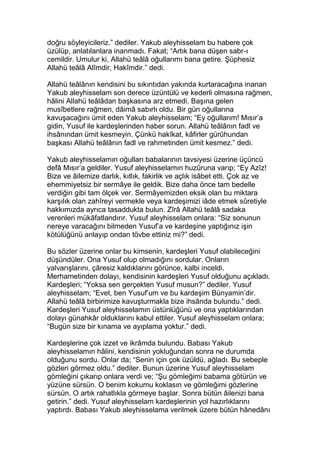 doğru söyleyicileriz.” dediler. Yakub aleyhisselam bu habere çok
üzülüp, anlatılanlara inanmadı. Fakat; “Artık bana düşen sabr-ı
cemildir. Umulur ki, Allahü teâlâ oğullarımı bana getire. Şüphesiz
Allahü teâlâ Alîmdir, Hakîmdir.” dedi.
Allahü teâlânın kendisini bu sıkıntıdan yakında kurtaracağına inanan
Yakub aleyhisselam son derece üzüntülü ve kederli olmasına rağmen,
hâlini Allahü teâlâdan başkasına arz etmedi. Başına gelen
musîbetlere rağmen, dâimâ sabırlı oldu. Bir gün oğullarına
kavuşacağını ümit eden Yakub aleyhisselam; “Ey oğullarım! Mısır’a
gidin, Yusuf ile kardeşlerinden haber sorun. Allahü teâlânın fadl ve
ihsânından ümit kesmeyin. Çünkü hakîkat, kâfirler gürûhundan
başkası Allahü teâlânın fadl ve rahmetinden ümit kesmez.” dedi.
Yakub aleyhisselamın oğulları babalarının tavsiyesi üzerine üçüncü
defâ Mısır’a geldiler. Yusuf aleyhisselamın huzûruna varıp; “Ey Azîz!
Bize ve âilemize darlık, kıtlık, fakirlik ve açlık isâbet etti. Çok az ve
ehemmiyetsiz bir sermâye ile geldik. Bize daha önce tam bedelle
verdiğin gibi tam ölçek ver. Sermâyemizden eksik olan bu miktara
karşılık olan zahîreyi vermekle veya kardeşimizi iâde etmek sûretiyle
hakkımızda ayrıca tasaddukta bulun. Zîrâ Allahü teâlâ sadaka
verenleri mükâfatlandırır. Yusuf aleyhisselam onlara: “Siz sonunun
nereye varacağını bilmeden Yusuf’a ve kardeşine yaptığınız işin
kötülüğünü anlayıp ondan tövbe ettiniz mi?” dedi.
Bu sözler üzerine onlar bu kimsenin, kardeşleri Yusuf olabileceğini
düşündüler. Ona Yusuf olup olmadığını sordular. Onların
yalvarışlarını, çâresiz kaldıklarını görünce, kalbi inceldi.
Merhametinden dolayı, kendisinin kardeşleri Yusuf olduğunu açıkladı.
Kardeşleri; “Yoksa sen gerçekten Yusuf musun?” dediler. Yusuf
aleyhisselam; “Evet, ben Yusuf’um ve bu kardeşim Bünyamin’dir.
Allahü teâlâ birbirimize kavuşturmakla bize ihsânda bulundu.” dedi.
Kardeşleri Yusuf aleyhisselamın üstünlüğünü ve ona yaptıklarından
dolayı günahkâr olduklarını kabul ettiler. Yusuf aleyhisselam onlara;
“Bugün size bir kınama ve ayıplama yoktur.” dedi.
Kardeşlerine çok izzet ve ikrâmda bulundu. Babası Yakub
aleyhisselamın hâlini, kendisinin yokluğundan sonra ne durumda
olduğunu sordu. Onlar da; “Senin için çok üzüldü, ağladı. Bu sebeple
gözleri görmez oldu.” dediler. Bunun üzerine Yusuf aleyhisselam
gömleğini çıkarıp onlara verdi ve; “Şu gömleğimi babama götürün ve
yüzüne sürsün. O benim kokumu koklasın ve gömleğimi gözlerine
sürsün. O artık rahatlıkla görmeye başlar. Sonra bütün âilenizi bana
getirin.” dedi. Yusuf aleyhisselam kardeşlerinin yol hazırlıklarını
yaptırdı. Babası Yakub aleyhisselama verilmek üzere bütün hânedânı
 