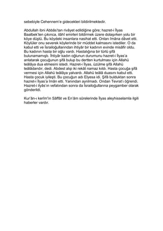sebebiyle Cehennem’e gidecekleri bildirilmektedir.
Abdullah ibni Abbâs’tan rivâyet edildiğine göre; hazret-i İlyas
Baalbek’ten çıkınca, ilâhî emirleri bildirmek üzere dolaşırken yolu bir
köye düştü. Bu köydeki insanlara nasihat etti. Onları îmâna dâvet etti.
Köylüler onu severek köylerinde bir müddet kalmasını istediler. O da
kabul etti ve İsrailoğullarından ihtiyâr bir kadının evinde misâfir oldu.
Bu kadının hasta bir oğlu vardı. Hastalığına bir türlü şifâ
bulunamamıştı. İhtiyâr kadın oğlunun durumunu hazret-i İlyas’a
anlatarak çocuğunun şifâ bulup bu dertten kurtulması için Allahü
teâlâya dua etmesini istedi. Hazret-i İlyas, üzülme şifâ Allahü
teâlâdandır, dedi. Abdest alıp iki rekât namaz kıldı. Hasta çocuğa şifâ
vermesi için Allahü teâlâya yalvardı. Allahü teâlâ duasını kabul etti.
Hasta çocuk iyileşti. Bu çocuğun adı Elyesa idi. Şifâ bulduktan sonra
hazret-i İlyas’a îmân etti. Yanından ayrılmadı. Ondan Tevrat’ı öğrendi.
Hazret-i ilyâs’ın vefatından sonra da İsrailoğullarına peygamber olarak
gönderildi.
Kur’ân-ı kerîm’in Sâffât ve En’âm sûrelerinde İlyas aleyhisselamla ilgili
haberler vardır.
 