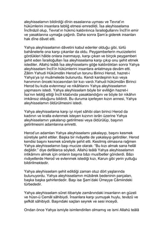 aleyhisselamın bildirdiği dînin esaslarına uyması ve Tevrat’ın
hükümlerini insanlara tebliğ etmesi emredildi. İsa aleyhisselama
İncîlnâzil olup, Tevrat’ın hükmü kaldırılınca İsrailoğullarını İncîl’in emir
ve yasaklarına uymağa çağırdı. Daha sonra Şam’a giderek insanları
hak dîne dâvet etti.
Yahya aleyhisselamın dâvetini kabul edenler olduğu gibi, türlü
bahânelerle ona karşı çıkanlar da oldu. Peygamberlerin mucizelerini
gördükleri hâlde onlara inanmayıp, karşı çıkan ve birçok peygamberi
şehit eden İsrailoğulları İsa aleyhisselama karşı çıkıp onu şehit etmek
istediler. Allahü teâlâ İsa aleyhisselamı göğe kaldırdıktan sonra Yahya
aleyhisselam İncîl’in hükümlerini insanlara anlatmaya devâm etti.
Zâlim Yahudi Hükümdârı Herod’un torunu Birinci Herod, hazret-i
Yahya’ya iyi muâmelede bulunurdu. Kendi kardeşinin kızı veya
hanımının önceki kocasından bir kızı vardı.Yahudi hükümdârı Birinci
Herod bu kızla evlenmeyi ve nikâhlarını Yahya aleyhisselamın
yapmasını istedi. Yahya aleyhisselam böyle bir evliliğin hazret-i
İsa’nın tebliğ ettiği İncîl kitabında yasaklandığını ve böyle bir nikâhın
imkânsız olduğunu bildirdi. Bu duruma içerleyen kızın annesi, Yahya
aleyhisselamın öldürülmesini istedi.
Yahya aleyhisselama karşı iyi niyet sâhibi olan birinci Herod da
kadının ve kralla evlenmek isteyen kızının isrârı üzerine Yahya
aleyhisselamın yakalanıp getirilmesi veya öldürülüp, başının
getirilmesini adamlarına emretti.
Herod’un adamları Yahya aleyhisselamı yakalayıp, başını kesmek
sûretiyle şehit ettiler. Başka bir rivâyette de yakalayıp getirdiler. Herod
kendisi başını kesmek sûretiyle şehit etti. Kesilmiş olmasına rağmen
Yahya aleyhisselamın başı mucize olarak: “Bu kızı almak sana helâl
değildir.” diye defâlarca söyledi. Allahü teâlâ Yahya aleyhisselamın
intikâmını almak için onların başına bâzı musîbetler gönderdi. Bâzı
rivâyetlerde Herod ve evlenmek istediği kızı, Karun gibi yerin yuttuğu
bildirilmektedir.
Yahya aleyhisselam şehit edildiği zaman otuz dört yaşlarında
bulunuyordu. Yahya aleyhisselamın mübârek bedeninin parçaları,
başka başka şehirlerdedir. Başı ise Şam’daki Ümeyye Câmiindeki
türbededir.
Yahya aleyhisselam sûret itibariyle zamânındaki insanların en güzeli
ve hüsn-ü Cemâl sâhibiydi. İnsanlara karşı yumuşak huylu, tevâzû ve
şefkât sâhibiydi. Başındaki saçları seyrek ve sesi inceydi.
Ondan önce Yahya ismiyle isimlendirilen olmamış ve ismi Allahü teâlâ
 