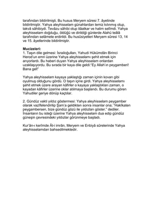tarafından bildirilmişti. Bu husus Meryem sûresi 7. âyetinde
bildirilmiştir. Yahya aleyhisselam günahlardan temiz kılınmış olup,
takvâ sâhibiydi. Tevâzu sâhibi olup itâatkar ve halim selîmdi. Yahya
aleyhisselam doğduğu, öldüğü ve dirildiği günlerde Alahü teâlâ
tarafından selâmete erdirildi. Bu husûsiyetleri Meryem sûresi 13, 14
ve 15. âyetlerinde bildirilmiştir.
Mucizeleri:
1. Taşın dile gelmesi: İsrailoğulları, Yahudi Hükümdârı Birinci
Herod’un emri üzerine Yahya aleyhisselamı şehit etmek için
arıyorlardı. Bu haberi duyan Yahya aleyhisselam onlardan
uzaklaşıyordu. Bu sırada bir kaya dile geldi:“Ey Allah’ın peygamberi!
Bana gel!”
Yahya aleyhisselam kayaya yaklaştığı zaman içinin kovan gibi
oyulmuş olduğunu gördü. O taşın içine girdi. Yahya aleyhisselamı
şehit etmek üzere arayan kâfirler o kayaya yaklaştıkları zaman, o
kayadan kâfirler üzerine oklar atılmaya başlandı. Bu durumu gören
Yahudiler geriye dönüp kaçtılar.
2. Gündüz vakti yıldız göstermesi: Yahya aleyhisselam peygamber
olarak vazîfelendirilip Şam’a geldikten sonra insanlar ona; “Hakîkaten
peygambersen, bize gündüz gözü ile yıldızları göster.” dediler.
İnsanların bu isteği üzerine Yahya aleyhisselam dua edip gündüz
güneşin çevresindeki yıldızlar görünmeye başladı.
Kur’ân-ı kerîmde Âl-i imrân, Meryem ve Enbiyâ sûrelerinde Yahya
aleyhisselamdan bahsedilmektedir.
 