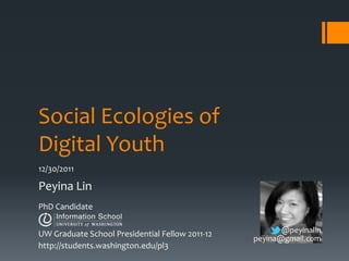 Social Ecologies of
Digital Youth
12/30/2011

Peyina Lin
PhD Candidate


UW Graduate School Presidential Fellow 2011-12          @peyinalin
                                                 peyina@gmail.com
http://students.washington.edu/pl3
 