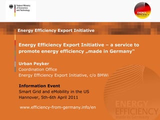 Energy Efficiency Export Initiative


Energy Efficiency Export Initiative – a service to
promote energy efficiency „made in Germany“

Urban Peyker
Coordination Office
Energy Efficiency Export Initiative, c/o BMWi

Information Event
Smart Grid and eMobility in the US
Hannover, 5th-6th April 2011

 www.efficiency-from-germany.info/en
 