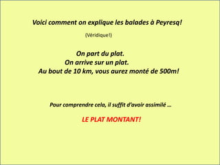 Voici comment on explique les balades à Peyresq!
On part du plat.
On arrive sur un plat.
Au bout de 10 km, vous aurez monté de 500m!
Pour comprendre cela, il suffit d’avoir assimilé …
LE PLAT MONTANT!
(Véridique!)
 