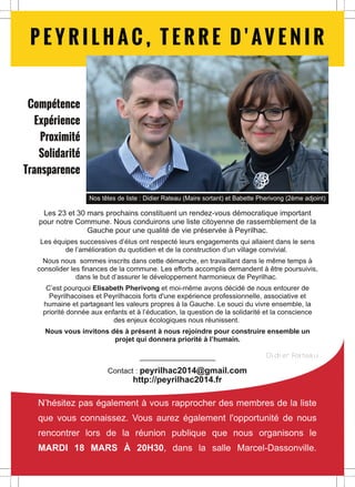 P E YR I L H AC , T E R R E D ' AV E N I R
Compétence
Expérience
Proximité
Solidarité
Transparence
Nos têtes de liste : Didier Rateau (Maire sortant) et Babette Pherivong (2ème adjoint)

Les 23 et 30 mars prochains constituent un rendez-vous démocratique important
pour notre Commune. Nous conduirons une liste citoyenne de rassemblement de la
Gauche pour une qualité de vie préservée à Peyrilhac.

Les équipes successives d’élus ont respecté leurs engagements qui allaient dans le sens
de l’amélioration du quotidien et de la construction d’un village convivial.
Nous nous sommes inscrits dans cette démarche, en travaillant dans le même temps à
consolider les finances de la commune. Les efforts accomplis demandent à être poursuivis,
dans le but d’assurer le développement harmonieux de Peyrilhac.
C’est pourquoi Elisabeth Pherivong et moi-même avons décidé de nous entourer de
Peyrilhacoises et Peyrilhacois forts d'une expérience professionnelle, associative et
humaine et partageant les valeurs propres à la Gauche. Le souci du vivre ensemble, la
priorité donnée aux enfants et à l’éducation, la question de la solidarité et la conscience
des enjeux écologiques nous réunissent.
Nous vous invitons dès à présent à nous rejoindre pour construire ensemble un
projet qui donnera priorité à l’humain.
Didier Rateau

Contact : peyrilhac2014@gmail.com
http://peyrilhac2014.fr

N’hésitez pas également à vous rapprocher des membres de la liste
que vous connaissez. Vous aurez également l'opportunité de nous
rencontrer lors de la réunion publique que nous organisons le
MARDI 18 MARS À 20H30, dans la salle Marcel-Dassonville.

 
