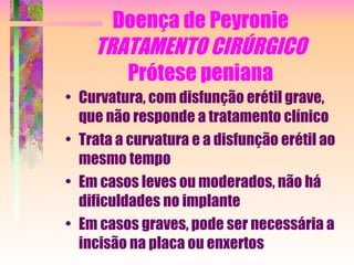 Doença de Peyronie TRATAMENTO CIRÚRGICO Prótese peniana Curvatura, com disfunção erétil grave, que não responde a tratamento clínico Trata a curvatura e a disfunção erétil ao mesmo tempo Em casos leves ou moderados, não há dificuldades no implante Em casos graves, pode ser necessária a incisão na placa ou enxertos 