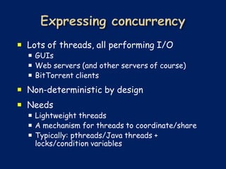  Lots of threads, all performing I/O
   GUIs
   Web servers (and other servers of course)
   BitTorrent clients
 Non-deterministic by design
 Needs
   Lightweight threads
   A mechanism for threads to coordinate/share
   Typically: pthreads/Java threads +
    locks/condition variables
 