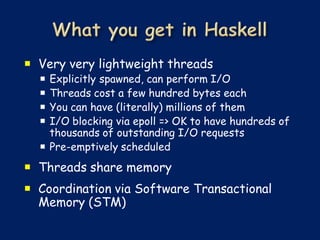  Very very lightweight threads
   Explicitly spawned, can perform I/O
   Threads cost a few hundred bytes each
   You can have (literally) millions of them
   I/O blocking via epoll => OK to have hundreds of
    thousands of outstanding I/O requests
   Pre-emptively scheduled
 Threads share memory
 Coordination via Software Transactional
  Memory (STM)
 