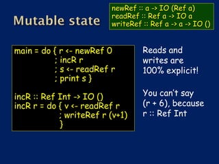 newRef :: a -> IO (Ref a)
                         readRef :: Ref a -> IO a
                         writeRef :: Ref a -> a -> IO ()


main = do { r <- newRef 0         Reads and
          ; incR r                writes are
          ; s <- readRef r        100% explicit!
          ; print s }

incR :: Ref Int -> IO ()          You can’t say
incR r = do { v <- readRef r      (r + 6), because
            ; writeRef r (v+1)    r :: Ref Int
            }
 