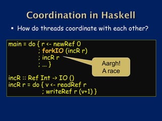  How do threads coordinate with each other?

main = do { r <- newRef 0
          ; forkIO (incR r)
          ; incR r
          ; ... }                  Aargh!
                                   A race
incR :: Ref Int -> IO ()
incR r = do { v <- readRef r
            ; writeRef r (v+1) }
 