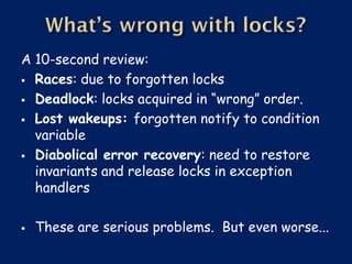 A 10-second review:
 Races: due to forgotten locks

 Deadlock: locks acquired in “wrong” order.

 Lost wakeups: forgotten notify to condition
  variable
 Diabolical error recovery: need to restore
  invariants and release locks in exception
  handlers

   These are serious problems. But even worse...
 