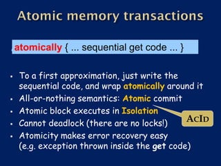 atomically { ... sequential get code ... }

    To a first approximation, just write the
     sequential code, and wrap atomically around it
    All-or-nothing semantics: Atomic commit
    Atomic block executes in Isolation
    Cannot deadlock (there are no locks!)     ACID
    Atomicity makes error recovery easy
     (e.g. exception thrown inside the get code)
 