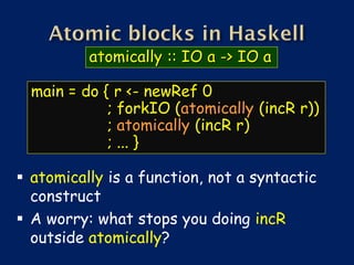 atomically :: IO a -> IO a

  main = do { r <- newRef 0
             ; forkIO (atomically (incR r))
             ; atomically (incR r)
             ; ... }

 atomically is a function, not a syntactic
  construct
 A worry: what stops you doing incR
  outside atomically?
 
