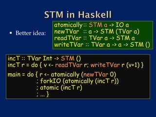 atomically :: STM a -> IO a
 Better idea:   newTVar :: a -> STM (TVar a)
                 readTVar :: TVar a -> STM a
                 writeTVar :: TVar a -> a -> STM ()

incT :: TVar Int -> STM ()
incT r = do { v <- readTVar r; writeTVar r (v+1) }
main = do { r <- atomically (newTVar 0)
          ; forkIO (atomically (incT r))
          ; atomic (incT r)
          ; ... }
 