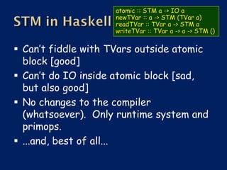 atomic :: STM a -> IO a
                    newTVar :: a -> STM (TVar a)
                    readTVar :: TVar a -> STM a
                    writeTVar :: TVar a -> a -> STM ()


 Can’t fiddle with TVars outside atomic
  block [good]
 Can’t do IO inside atomic block [sad,
  but also good]
 No changes to the compiler
  (whatsoever). Only runtime system and
  primops.
 ...and, best of all...
 