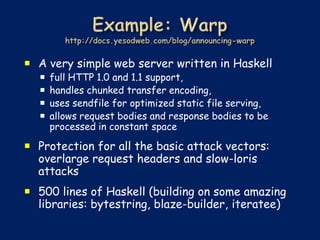  A very simple web server written in Haskell
     full HTTP 1.0 and 1.1 support,
     handles chunked transfer encoding,
     uses sendfile for optimized static file serving,
     allows request bodies and response bodies to be
      processed in constant space

 Protection for all the basic attack vectors:
  overlarge request headers and slow-loris
  attacks
 500 lines of Haskell (building on some amazing
  libraries: bytestring, blaze-builder, iteratee)
 