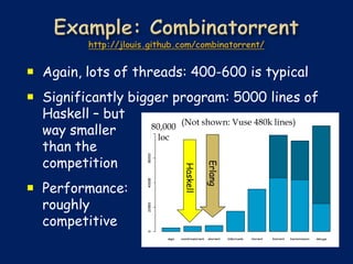  Again, lots of threads: 400-600 is typical
 Significantly bigger program: 5000 lines of
  Haskell – but            (Not shown: Vuse 480k lines)
  way smaller       80,000
                     loc
  than the
  competition


                                       Erlang
                             Haskell
 Performance:
  roughly
  competitive
 