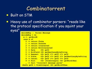  Built on STM
 Heavy use of combinator parsers: “reads like
  the protocol specification if you squint your
  eyes”
        decodeMsg :: Parser Message
        decodeMsg = do
          m <- getWord8
          case m of
            0 -> return Choke
            1 -> return Unchoke
            2 -> return Interested
            3 -> return NotInterested
            4 -> Have     <$> gw32
            5 -> BitField <$> getRestLazyByteString
            6 -> Request <$> gw32 <*> gw32 <*> gw32
            7 -> Piece    <$> gw32 <*> gw32 <*> getRestLazyByteString
            8 -> Cancel   <$> gw32 <*> gw32 <*> gw32
            9 -> Port     <$> (fromIntegral <$> getWord16be)
            _ -> fail "Incorrect message parse"
         where gw32 = fromIntegral <$> getWord32bea
 