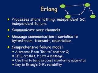  Processes share nothing; independent GC;
  independent failure
 Communicate over channels
 Message communication = serialise to
  bytestream, transmit, deserialise
 Comprehensive failure model
     A process P can “link to” another Q
     If Q crashes, P gets a message
     Use this to build process monitoring apparatus
     Key to Erlang’s 5-9’s reliability
 