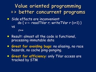  Side effects are inconvenient
     do { v <- readTVar r; writeTVar r (v+1) }
  vs
      r++
 Result: almost all the code is functional,
  processing immutable data
 Great for avoiding bugs: no aliasing, no race
  hazards, no cache ping-ponging.
 Great for efficiency: only TVar access are
  tracked by STM
 