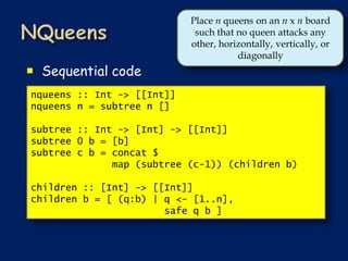 Place n queens on an n x n board
                             such that no queen attacks any
                            other, horizontally, vertically, or
                                       diagonally
 Sequential code
nqueens :: Int -> [[Int]]
nqueens n = subtree n []

subtree :: Int -> [Int] -> [[Int]]
subtree 0 b = [b]
subtree c b = concat $
              map (subtree (c-1)) (children b)

children :: [Int] -> [[Int]]
children b = [ (q:b) | q <- [1..n],
                       safe q b ]
 