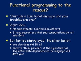  “Just use a functional language and your
  troubles are over”
 Right idea:
   No side effects Limited side effects
   Strong guarantees that sub-computations do not
    interfere
 But far too starry eyed. No silver bullet:
   one size does not fit all
   need to “think parallel”: if the algorithm has
    sequential data dependencies, no language will
    save you!
 