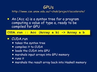  An (Acc a) is a syntax tree for a program
  computing a value of type a, ready to be
  compiled for GPU
CUDA.run :: Acc (Array a b) -> Array a b

 CUDA.run
     takes the syntax tree
     compiles it to CUDA
     loads the CUDA into GPU
     marshals input arrays into GPU memory
     runs it
     marshals the result array back into Haskell memory
 