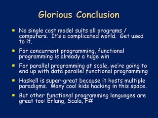  No single cost model suits all programs /
  computers. It’s a complicated world. Get used
  to it.
 For concurrent programming, functional
  programming is already a huge win
 For parallel programming at scale, we’re going to
  end up with data parallel functional programming
 Haskell is super-great because it hosts multiple
  paradigms. Many cool kids hacking in this space.
 But other functional programming languages are
  great too: Erlang, Scala, F#
 