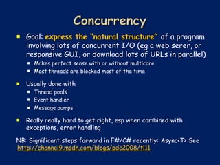  Goal: express the “natural structure” of a program
  involving lots of concurrent I/O (eg a web serer, or
  responsive GUI, or download lots of URLs in parallel)
     Makes perfect sense with or without multicore
     Most threads are blocked most of the time

   Usually done with
     Thread pools
     Event handler
     Message pumps

   Really really hard to get right, esp when combined with
    exceptions, error handling

NB: Significant steps forward in F#/C# recently: Async<T> See
http://channel9.msdn.com/blogs/pdc2008/tl11
 