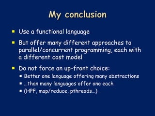  Use a functional language
 But offer many different approaches to
  parallel/concurrent programming, each with
  a different cost model
 Do not force an up-front choice:
   Better one language offering many abstractions
   …than many languages offer one each
   (HPF, map/reduce, pthreads…)
 