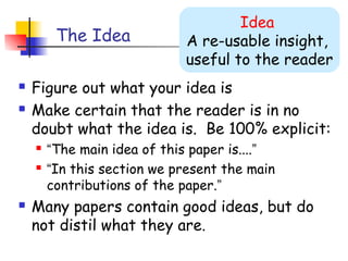 Idea
         The Idea            A re-usable insight,
                             useful to the reader
   Figure out what your idea is
   Make certain that the reader is in no
    doubt what the idea is. Be 100% explicit:
       “The main idea of this paper is....”
       “In this section we present the main
        contributions of the paper.”
   Many papers contain good ideas, but do
    not distil what they are.
 
