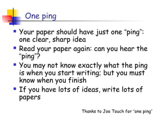 One ping
   Your paper should have just one “ping”:
    one clear, sharp idea
   Read your paper again: can you hear the
    “ping”?
   You may not know exactly what the ping
    is when you start writing; but you must
    know when you finish
   If you have lots of ideas, write lots of
    papers
                       Thanks to Joe Touch for “one ping”
 