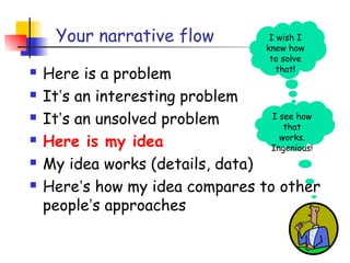 Your narrative flow             I wish I
                                    knew how
                                     to solve
   Here is a problem                  that!

   It’s an interesting problem
   It’s an unsolved problem      I see how
                                     that
   Here is my idea                 works.
                                  Ingenious!
   My idea works (details, data)
   Here’s how my idea compares to other
    people’s approaches
 