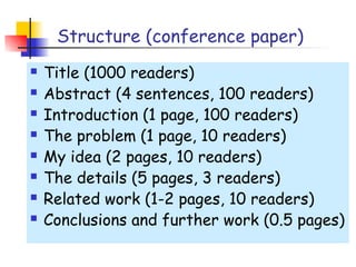 Structure (conference paper)
   Title (1000 readers)
   Abstract (4 sentences, 100 readers)
   Introduction (1 page, 100 readers)
   The problem (1 page, 10 readers)
   My idea (2 pages, 10 readers)
   The details (5 pages, 3 readers)
   Related work (1-2 pages, 10 readers)
   Conclusions and further work (0.5 pages)
 