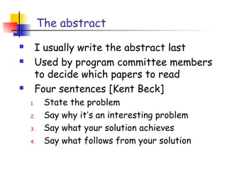 The abstract
        I usually write the abstract last
        Used by program committee members
         to decide which papers to read
        Four sentences [Kent Beck]
    1.    State the problem
    2.    Say why it’s an interesting problem
    3.    Say what your solution achieves
    4.    Say what follows from your solution
 