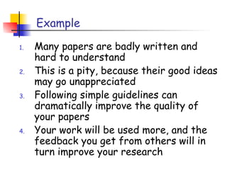 Example

1.   Many papers are badly written and
     hard to understand
2.   This is a pity, because their good ideas
     may go unappreciated
3.   Following simple guidelines can
     dramatically improve the quality of
     your papers
4.   Your work will be used more, and the
     feedback you get from others will in
     turn improve your research
 