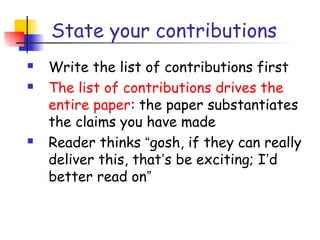 State your contributions
   Write the list of contributions first
   The list of contributions drives the
    entire paper: the paper substantiates
    the claims you have made
   Reader thinks “gosh, if they can really
    deliver this, that’s be exciting; I’d
    better read on”
 